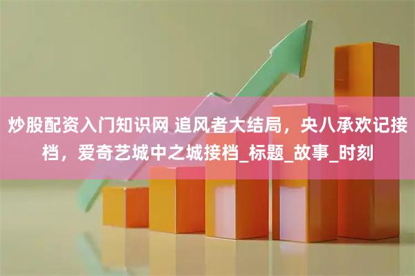 炒股配资入门知识网 追风者大结局，央八承欢记接档，爱奇艺城中之城接档_标题_故事_时刻