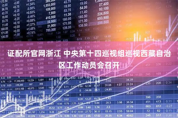 证配所官网浙江 中央第十四巡视组巡视西藏自治区工作动员会召开