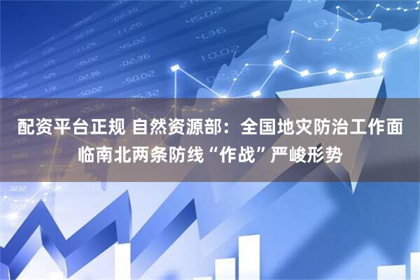 配资平台正规 自然资源部：全国地灾防治工作面临南北两条防线“作战”严峻形势