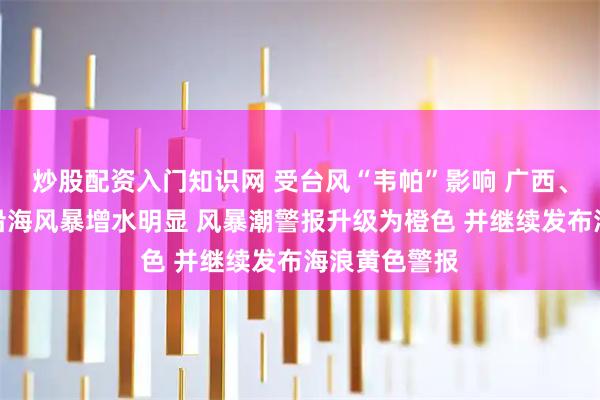 炒股配资入门知识网 受台风“韦帕”影响 广西、广东、海南沿海风暴增水明显 风暴潮警报升级为橙色 并继续发布海浪黄色警报