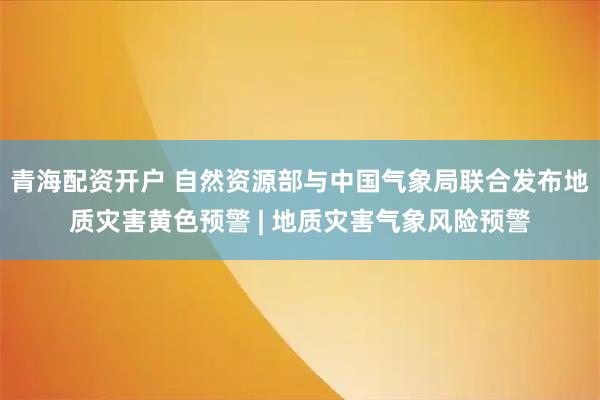 青海配资开户 自然资源部与中国气象局联合发布地质灾害黄色预警 | 地质灾害气象风险预警