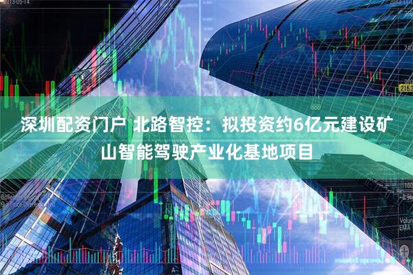 深圳配资门户 北路智控：拟投资约6亿元建设矿山智能驾驶产业化基地项目