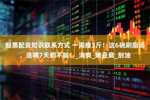 股票配资知识联系方式 一周瘦3斤！这6碗刷脂汤，连喝7天都不腻！_清爽_嫩豆腐_刮油