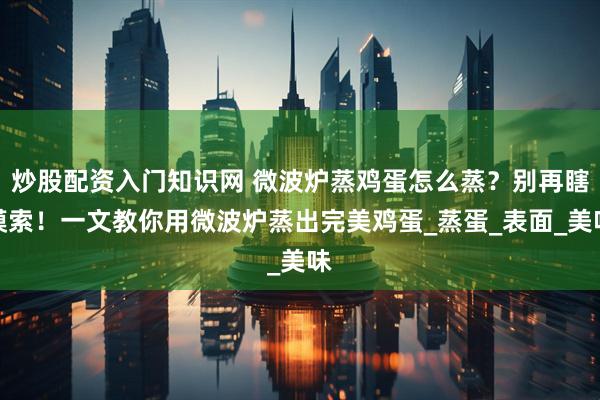 炒股配资入门知识网 微波炉蒸鸡蛋怎么蒸？别再瞎摸索！一文教你用微波炉蒸出完美鸡蛋_蒸蛋_表面_美味