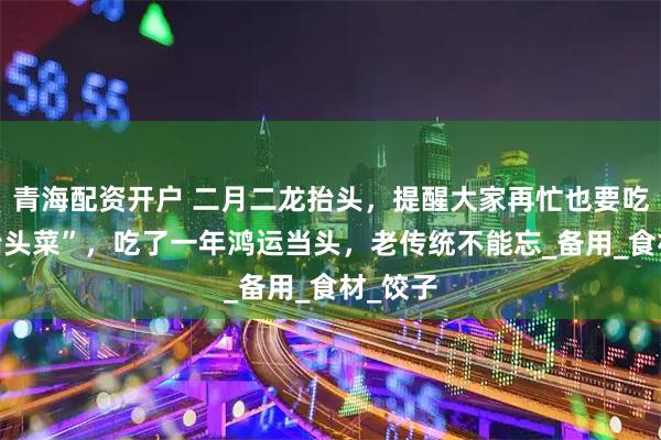 青海配资开户 二月二龙抬头，提醒大家再忙也要吃4道“抬头菜”，吃了一年鸿运当头，老传统不能忘_备用_食材_饺子