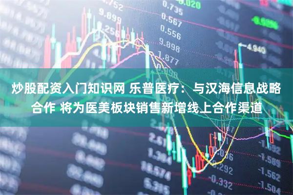 炒股配资入门知识网 乐普医疗：与汉海信息战略合作 将为医美板块销售新增线上合作渠道