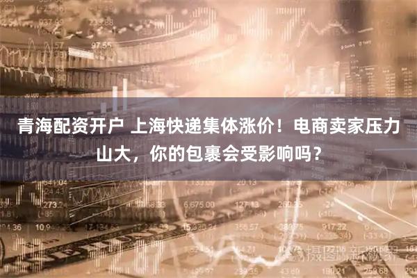 青海配资开户 上海快递集体涨价！电商卖家压力山大，你的包裹会受影响吗？