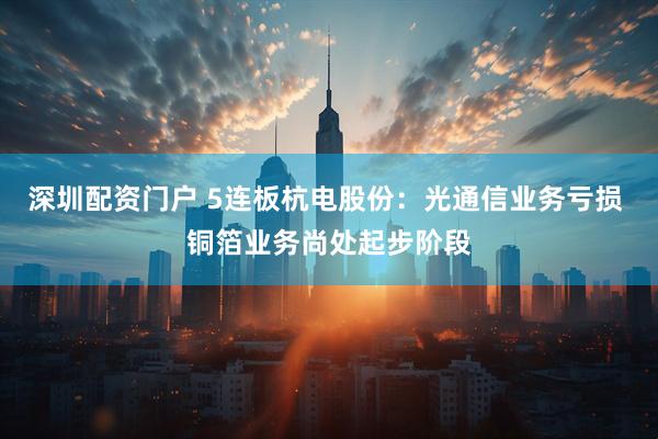 深圳配资门户 5连板杭电股份：光通信业务亏损 铜箔业务尚处起步阶段