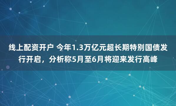 线上配资开户 今年1.3万亿元超长期特别国债发行开启，分析称5月至6月将迎来发行高峰