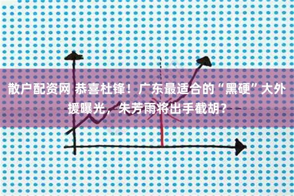 散户配资网 恭喜杜锋！广东最适合的“黑硬”大外援曝光，朱芳雨将出手截胡？