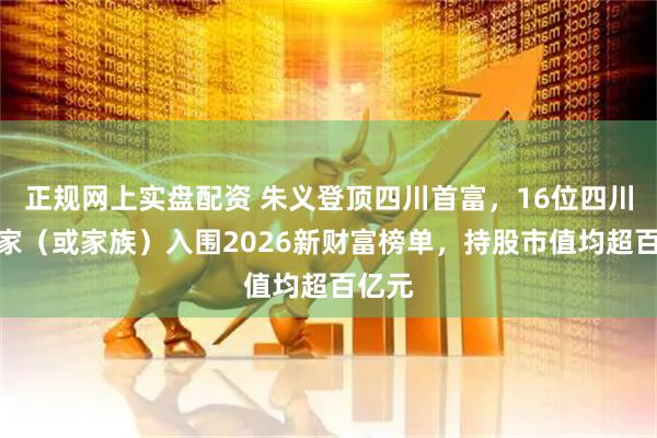正规网上实盘配资 朱义登顶四川首富，16位四川企业家（或家族）入围2026新财富榜单，持股市值均超百亿元