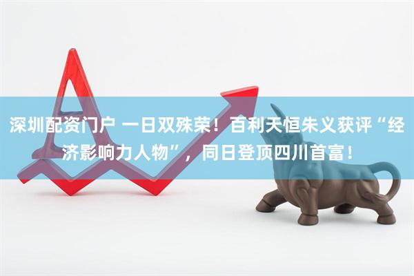 深圳配资门户 一日双殊荣！百利天恒朱义获评“经济影响力人物”，同日登顶四川首富！