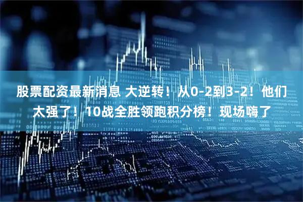 股票配资最新消息 大逆转！从0-2到3-2！他们太强了！10战全胜领跑积分榜！现场嗨了