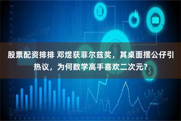 股票配资排排 邓煜获菲尔兹奖，其桌面摆公仔引热议，为何数学高手喜欢二次元？