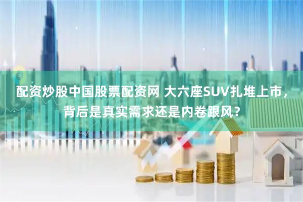 配资炒股中国股票配资网 大六座SUV扎堆上市，背后是真实需求还是内卷跟风？