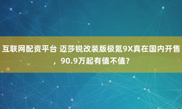 互联网配资平台 迈莎锐改装版极氪9X真在国内开售，90.9万起有值不值？